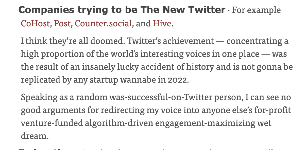 Companies trying to be The New Twitter · For example CoHost, Post, Counter.social, and Hive. ¶

I think they’re all doomed. Twitter’s achievement — concentrating a high proportion of the world’s interesting voices in one place — was the result of an insanely lucky accident of history and is not gonna be replicated by any startup wannabe in 2022.

Speaking as a random was-successful-on-Twitter person, I can see no good arguments for redirecting my voice into anyone else’s for-profit venture-funded algorithm-driven engagement-maximizing wet dream.