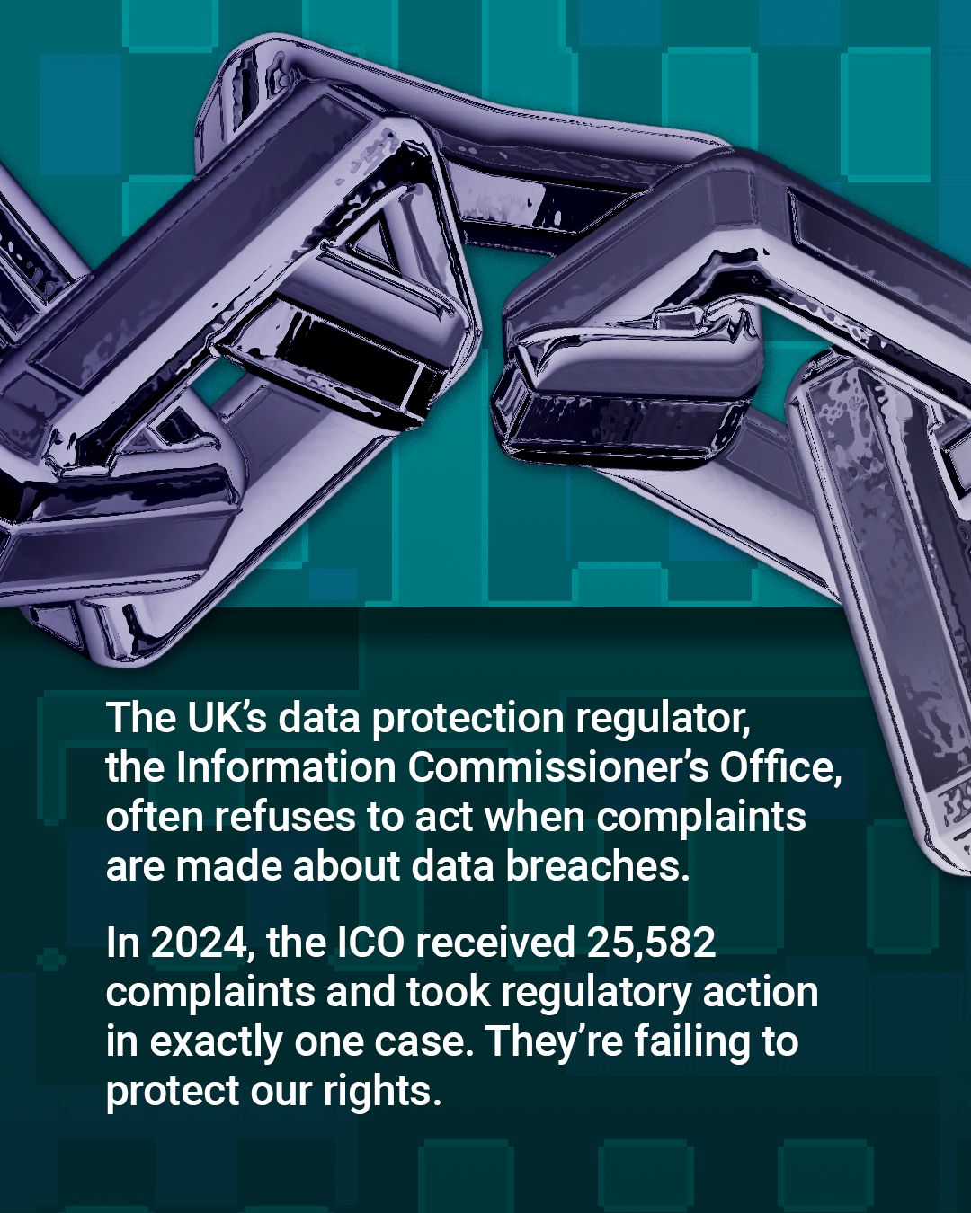 Image: 3D chain in silver across the top with one link broken open over a turquoise patterned background.
Text: The UK's data protection regulator, the Information Commissioner's Office, often refuses to act when complaints are made about data breaches. In 2024, the ICO received 25,582 complaints and took regulatory action in exactly one case. They're failing to protect our rights.