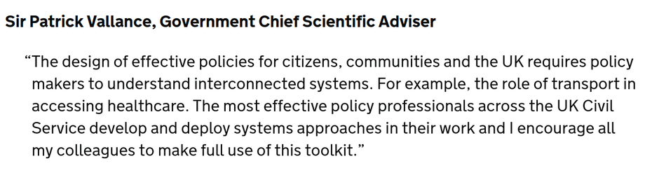 Sir Patrick Vallance, Government Chief Scientific Adviser
The design of effective policies for citizens, communities and the UK requires policy makers to understand interconnected systems. For example, the role of transport in accessing healthcare. The most effective policy professionals across the UK Civil Service develop and deploy systems approaches in their work and I encourage all my colleagues to make full use of this toolkit.