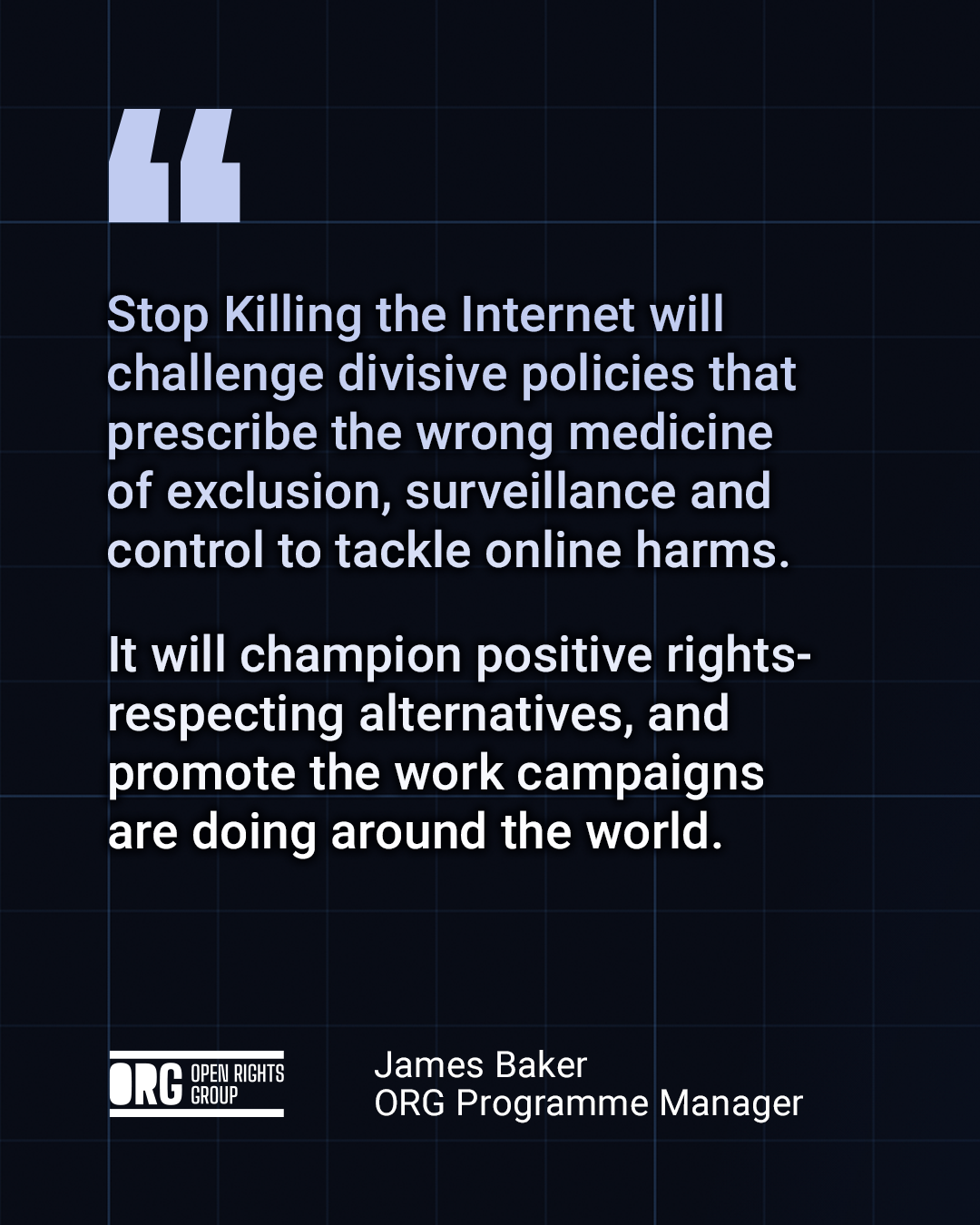 Quote from James Baker, ORG Programme Manager:

"Stop Killing the Internet will challenge divisive policies that prescribe the wrong medicine of exclusion, surveillance and control to tackle online harms.

It will champion positive rights-respecting alternatives, and promote the work campaigns are doing around the world."